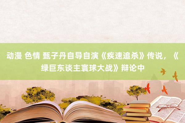 动漫 色情 甄子丹自导自演《疾速追杀》传说，《绿巨东谈主寰球大战》辩论中