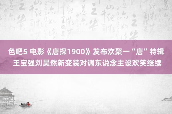 色吧5 电影《唐探1900》发布欢聚一“唐”特辑 王宝强刘昊然新变装对调东说念主设欢笑继续