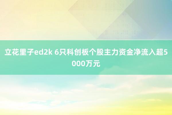 立花里子ed2k 6只科创板个股主力资金净流入超5000万元