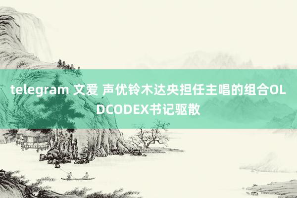 telegram 文爱 声优铃木达央担任主唱的组合OLDCODEX书记驱散