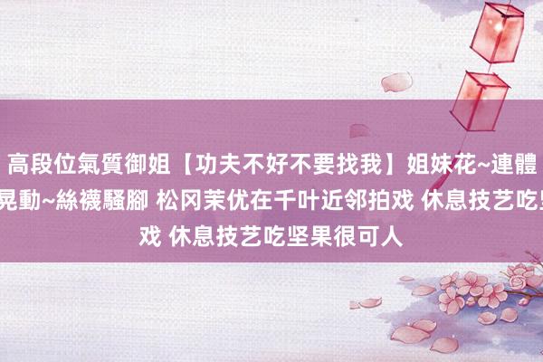 高段位氣質御姐【功夫不好不要找我】姐妹花~連體絲襪~大奶晃動~絲襪騷腳 松冈茉优在千叶近邻拍戏 休息技艺吃坚果很可人