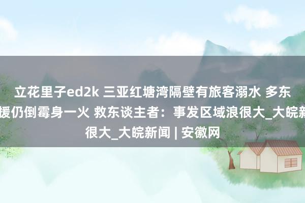 立花里子ed2k 三亚红塘湾隔壁有旅客溺水 多东谈主赶赴救援仍倒霉身一火 救东谈主者：事发区域浪很大_大皖新闻 | 安徽网
