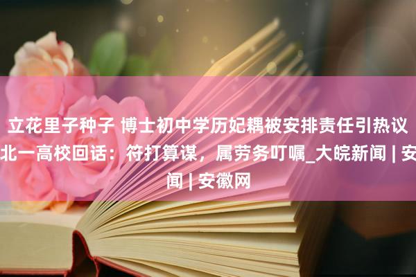 立花里子种子 博士初中学历妃耦被安排责任引热议，湖北一高校回话：符打算谋，属劳务叮嘱_大皖新闻 | 安徽网
