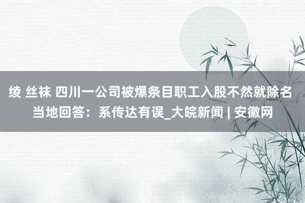 绫 丝袜 四川一公司被爆条目职工入股不然就除名 当地回答：系传达有误_大皖新闻 | 安徽网