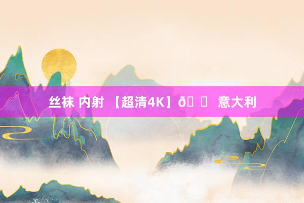 丝袜 内射 【超清4K】🚠意大利