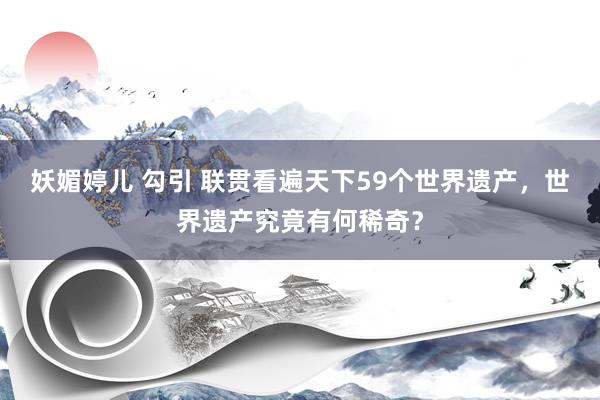 妖媚婷儿 勾引 联贯看遍天下59个世界遗产，世界遗产究竟有何稀奇？