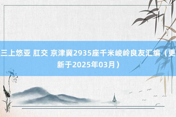 三上悠亚 肛交 京津冀2935座千米峻岭良友汇编（更新于2025年03月）