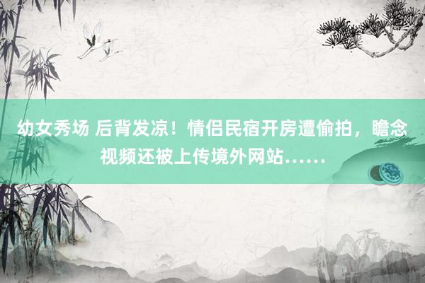 幼女秀场 后背发凉！情侣民宿开房遭偷拍，瞻念视频还被上传境外网站……