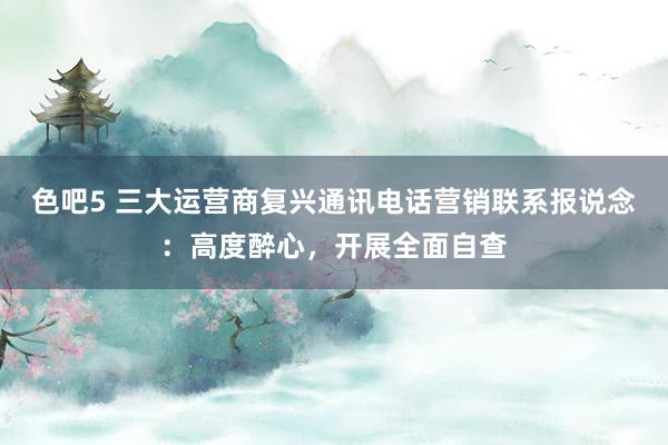 色吧5 三大运营商复兴通讯电话营销联系报说念：高度醉心，开展全面自查