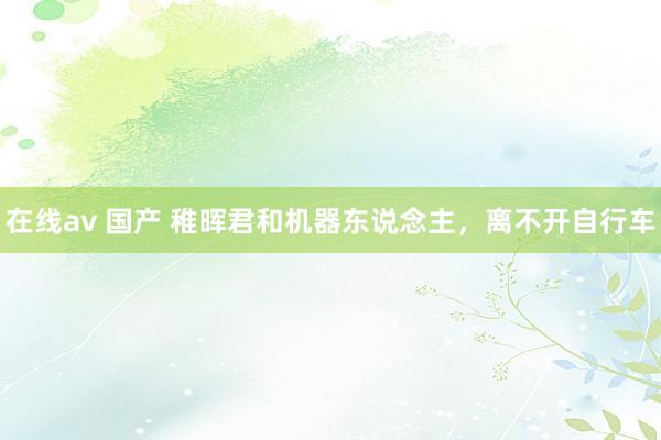 在线av 国产 稚晖君和机器东说念主，离不开自行车
