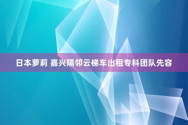 日本萝莉 嘉兴隔邻云梯车出租专科团队先容