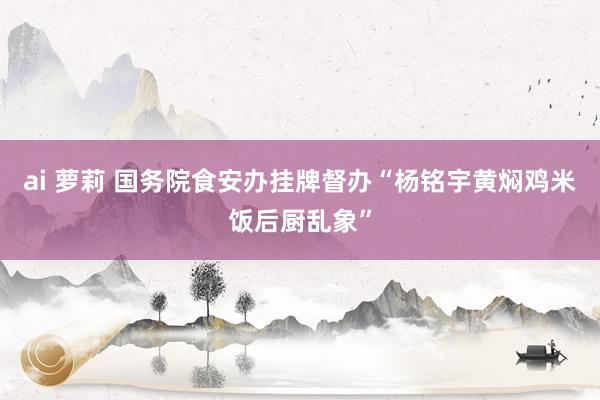 ai 萝莉 国务院食安办挂牌督办“杨铭宇黄焖鸡米饭后厨乱象”