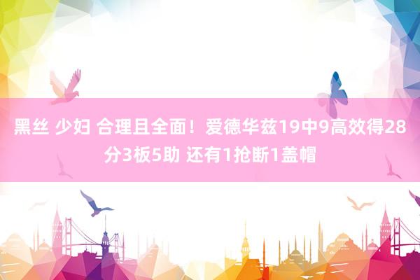 黑丝 少妇 合理且全面！爱德华兹19中9高效得28分3板5助 还有1抢断1盖帽