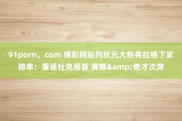 91porn。com 博彩网站列状元大热弗拉格下家赔率：重返杜克居首 黄蜂&奇才次席