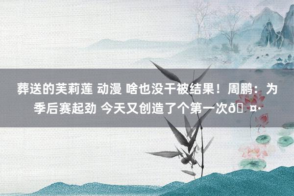 葬送的芙莉莲 动漫 啥也没干被结果！周鹏：为季后赛起劲 今天又创造了个第一次🤷
