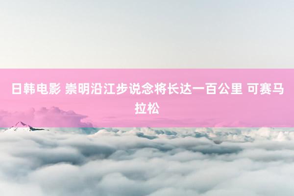 日韩电影 崇明沿江步说念将长达一百公里 可赛马拉松