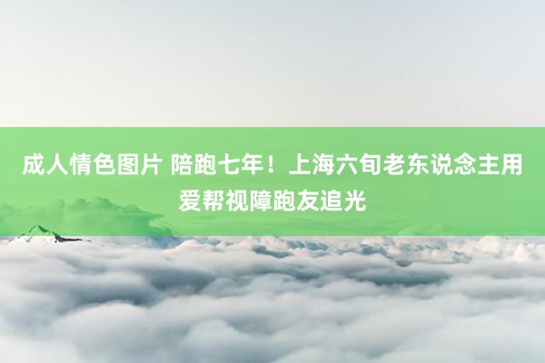 成人情色图片 陪跑七年！上海六旬老东说念主用爱帮视障跑友追光