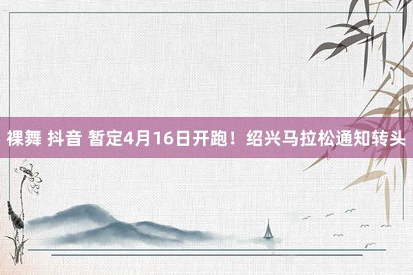 裸舞 抖音 暂定4月16日开跑！绍兴马拉松通知转头