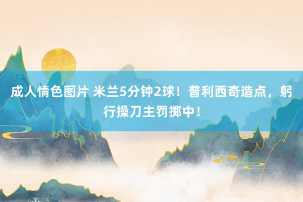 成人情色图片 米兰5分钟2球！普利西奇造点，躬行操刀主罚掷中！