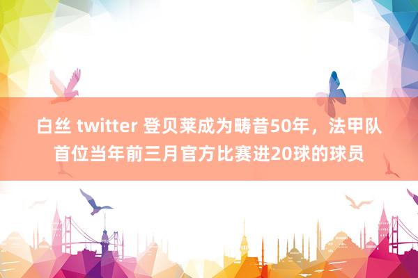 白丝 twitter 登贝莱成为畴昔50年，法甲队首位当年前三月官方比赛进20球的球员