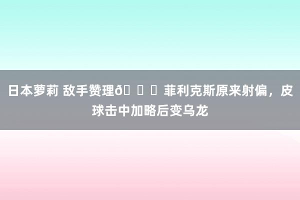 日本萝莉 敌手赞理😅菲利克斯原来射偏，皮球击中加略后变乌龙
