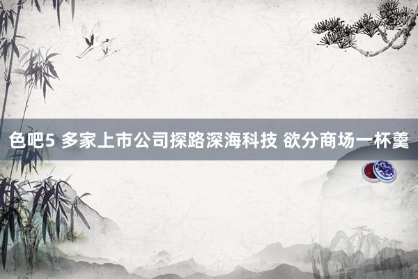 色吧5 多家上市公司探路深海科技 欲分商场一杯羹