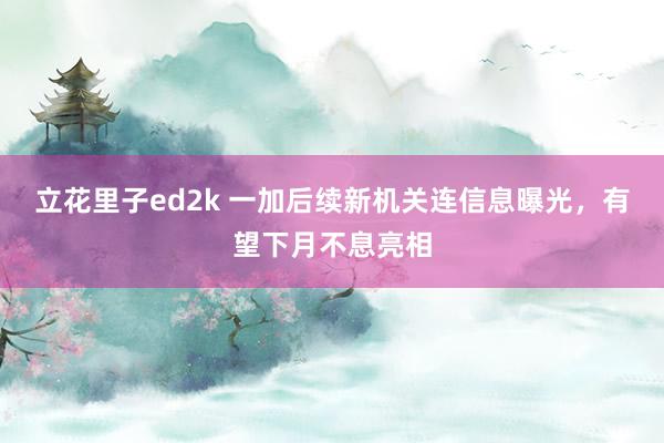 立花里子ed2k 一加后续新机关连信息曝光，有望下月不息亮相