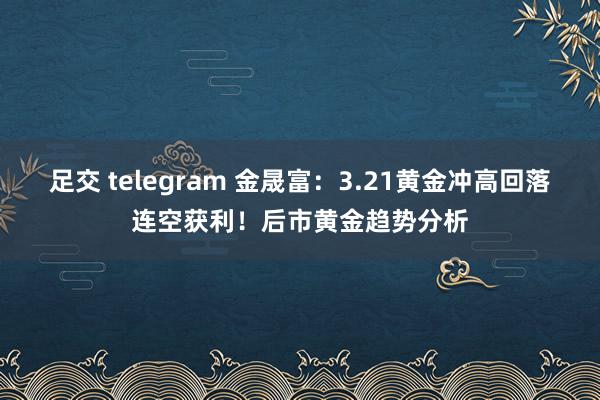 足交 telegram 金晟富：3.21黄金冲高回落连空获利！后市黄金趋势分析