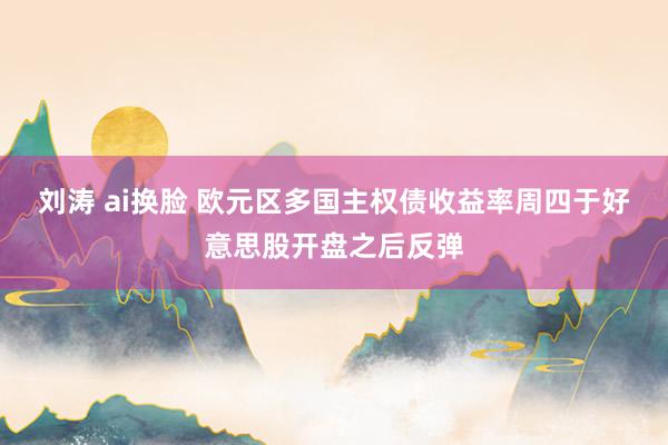 刘涛 ai换脸 欧元区多国主权债收益率周四于好意思股开盘之后反弹