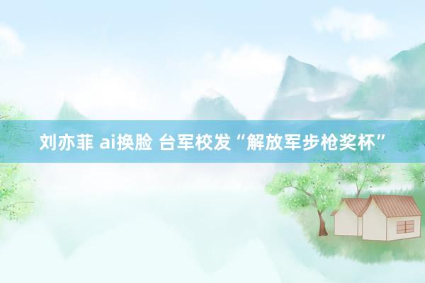 刘亦菲 ai换脸 台军校发“解放军步枪奖杯”