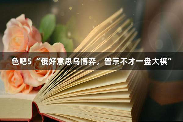 色吧5 “俄好意思乌博弈，普京不才一盘大棋”