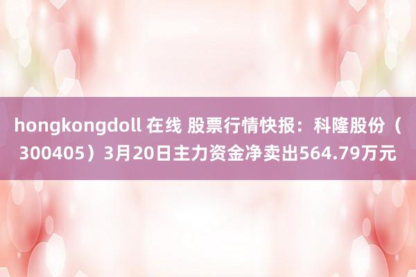 hongkongdoll 在线 股票行情快报：科隆股份（300405）3月20日主力资金净卖出564.79万元