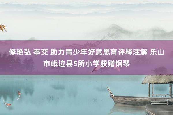 修艳弘 拳交 助力青少年好意思育评释注解 乐山市峨边县5所小学获赠钢琴