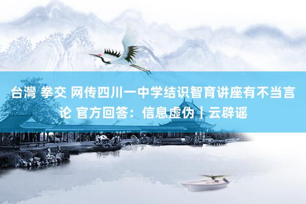 台灣 拳交 网传四川一中学结识智育讲座有不当言论 官方回答：信息虚伪｜云辟谣
