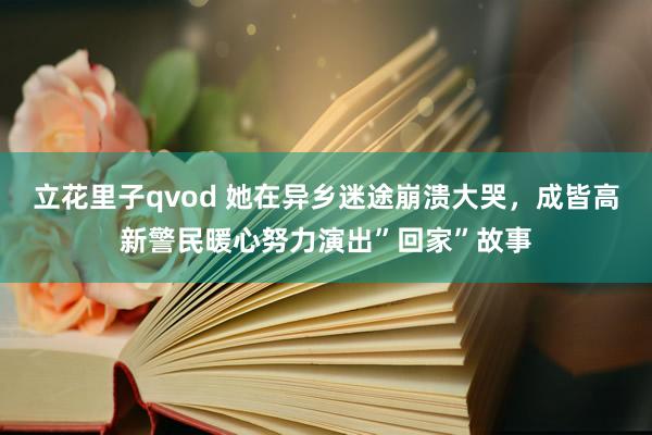 立花里子qvod 她在异乡迷途崩溃大哭，成皆高新警民暖心努力演出”回家”故事