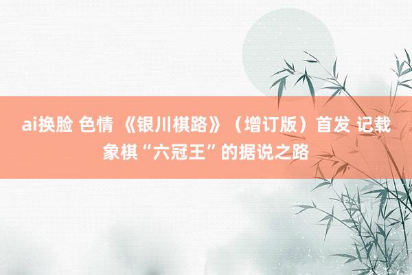 ai换脸 色情 《银川棋路》（增订版）首发 记载象棋“六冠王”的据说之路