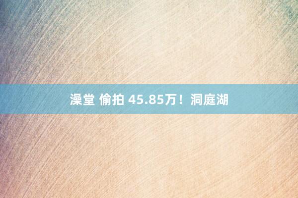澡堂 偷拍 45.85万！洞庭湖