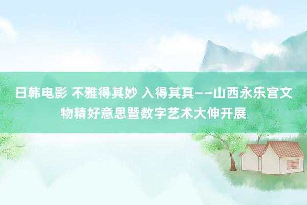 日韩电影 不雅得其妙 入得其真——山西永乐宫文物精好意思暨数字艺术大伸开展