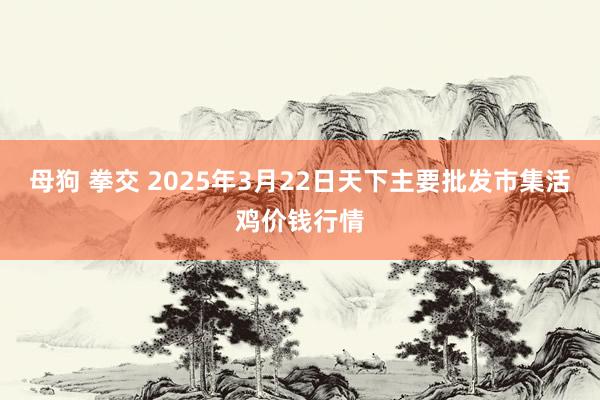 母狗 拳交 2025年3月22日天下主要批发市集活鸡价钱行情
