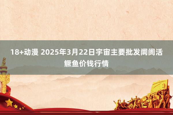 18+动漫 2025年3月22日宇宙主要批发阛阓活鳜鱼价钱行情