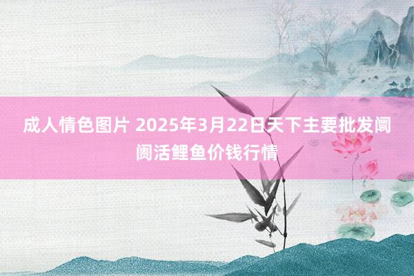 成人情色图片 2025年3月22日天下主要批发阛阓活鲤鱼价钱行情