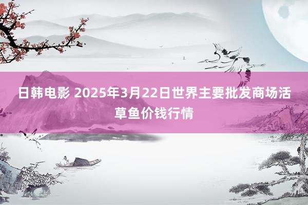 日韩电影 2025年3月22日世界主要批发商场活草鱼价钱行情