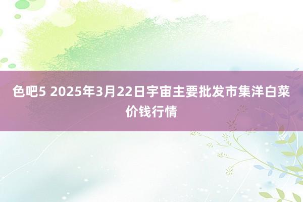 色吧5 2025年3月22日宇宙主要批发市集洋白菜价钱行情