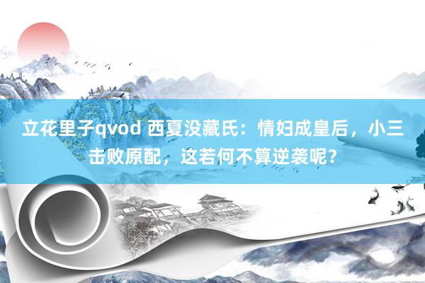立花里子qvod 西夏没藏氏：情妇成皇后，小三击败原配，这若何不算逆袭呢？
