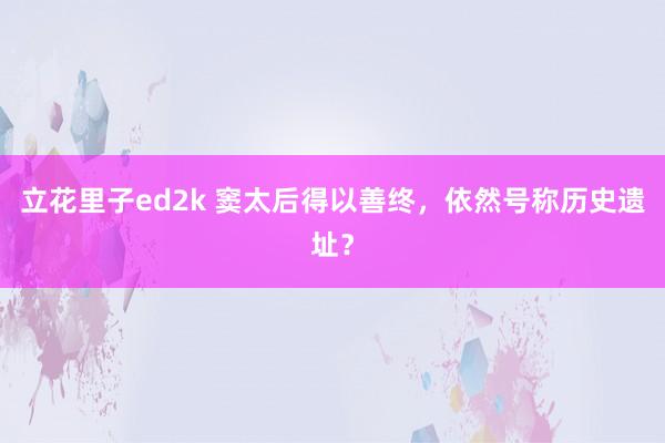 立花里子ed2k 窦太后得以善终，依然号称历史遗址？