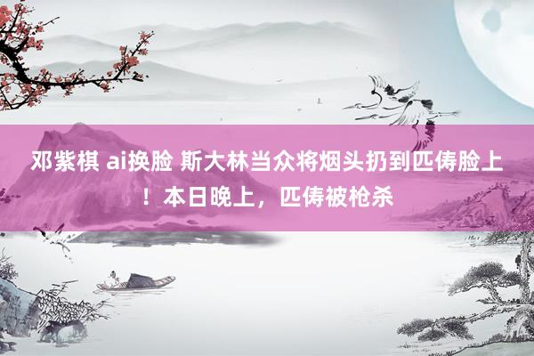 邓紫棋 ai换脸 斯大林当众将烟头扔到匹俦脸上！本日晚上，匹俦被枪杀