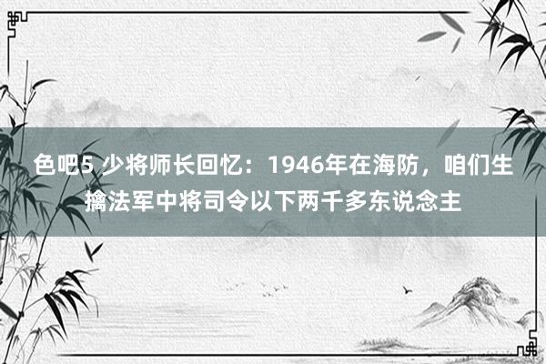 色吧5 少将师长回忆：1946年在海防，咱们生擒法军中将司令以下两千多东说念主
