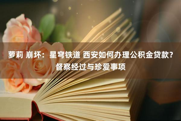 萝莉 崩坏：星穹铁道 西安如何办理公积金贷款？督察经过与珍爱事项