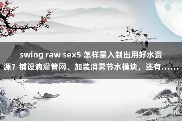 swing raw sex5 怎样量入制出用好水资源？铺设滴灌管网、加装消雾节水模块，还有……