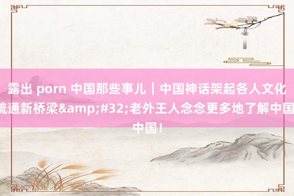 露出 porn 中国那些事儿｜中国神话架起各人文化疏通新桥梁&#32;老外王人念念更多地了解中国！